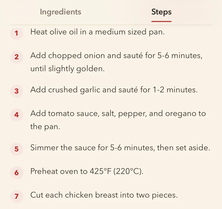The recipe in FlavorDraft, on its Steps tab. 1, heat olive oil in a medium sized pan. 2, add chopped onion and sauté for 5 to 6 minutes, until slightly golden. 3, add crushed garlic and sauté for 1 to 2 minutes. 4, add tomato sauce, salt, pepper and oregano to the pan. 5, simmer the sauce for 5 to 6 minutes, then set aside. 6, preheat the oven to 425°F (220°C). 7, cut each chicken breast into two pieces.